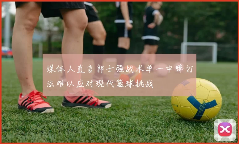 媒体人直言郭士强战术单一中锋打法难以应对现代篮球挑战