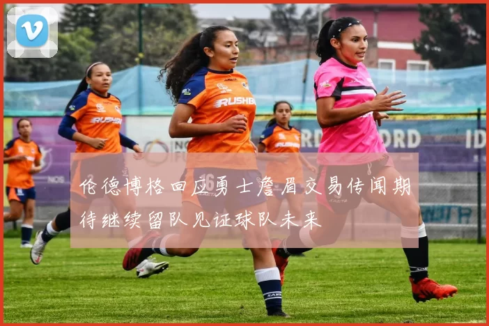 伦德博格回应勇士詹眉交易传闻期待继续留队见证球队未来