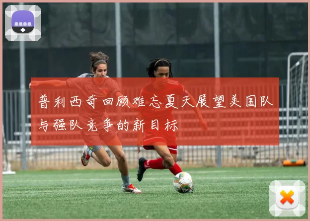 普利西奇回顾难忘夏天展望美国队与强队竞争的新目标