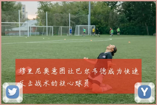 穆里尼奥意图让巴尔韦德成为快速反击战术的核心球员