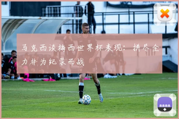 马克西谈梅西世界杯表现：拼尽全力非为纪录而战