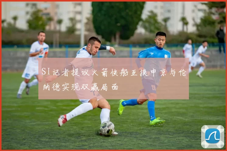 SI记者提议火箭快船互换申京与伦纳德实现双赢局面