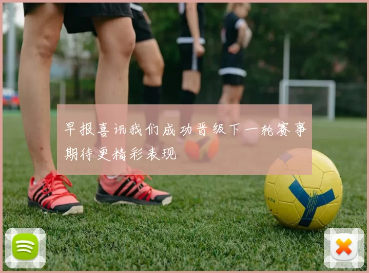 早报喜讯我们成功晋级下一轮赛事期待更精彩表现