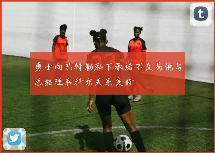 勇士向巴特勒私下承诺不交易他与总经理和科尔关系良好