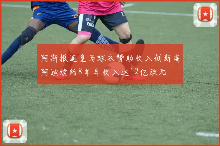 阿斯报道皇马球衣赞助收入创新高阿迪续约8年年收入达12亿欧元