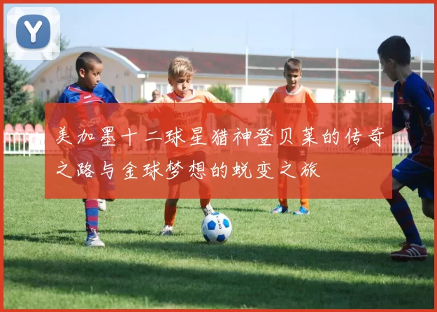 美加墨十二球星猎神登贝莱的传奇之路与金球梦想的蜕变之旅