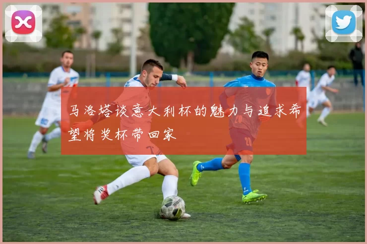 马洛塔谈意大利杯的魅力与追求希望将奖杯带回家