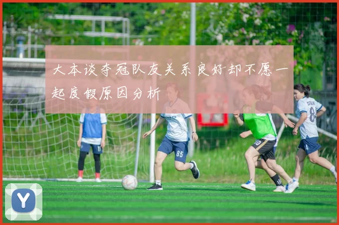 大本谈夺冠队友关系良好却不愿一起度假原因分析