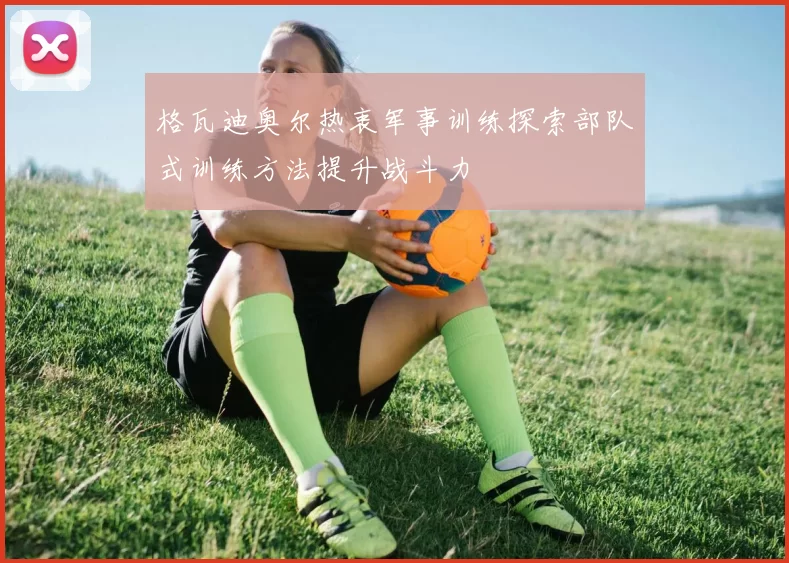 格瓦迪奥尔热衷军事训练探索部队式训练方法提升战斗力