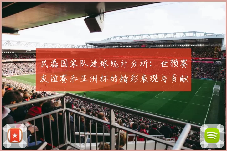 武磊国家队进球统计分析：世预赛友谊赛和亚洲杯的精彩表现与贡献