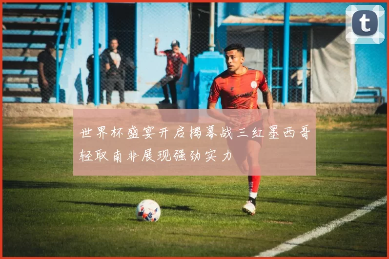 世界杯盛宴开启揭幕战三红墨西哥轻取南非展现强劲实力