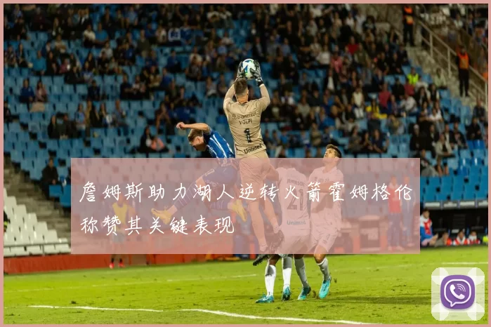 詹姆斯助力湖人逆转火箭霍姆格伦称赞其关键表现