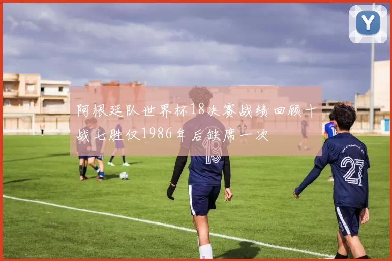 阿根廷队世界杯18决赛战绩回顾十战七胜仅1986年后缺席一次