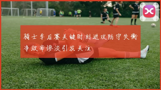 骑士季后赛关键时刻进攻防守失衡净效率惨淡引发关注
