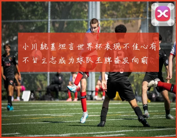 小川航基坦言世界杯表现不佳心有不甘立志成为球队王牌奋发向前