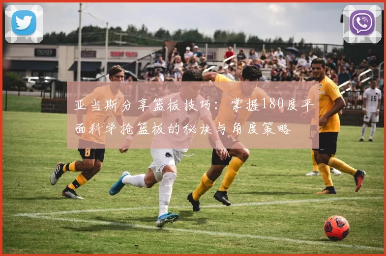 亚当斯分享篮板技巧：掌握180度平面科学抢篮板的秘诀与角度策略