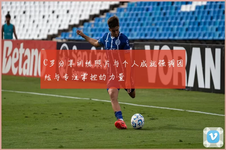 C罗分享训练照片与个人成就强调团结与专注掌控的力量